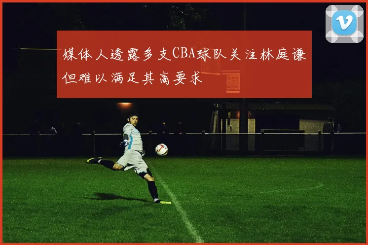 媒体人透露多支CBA球队关注林庭谦但难以满足其高要求