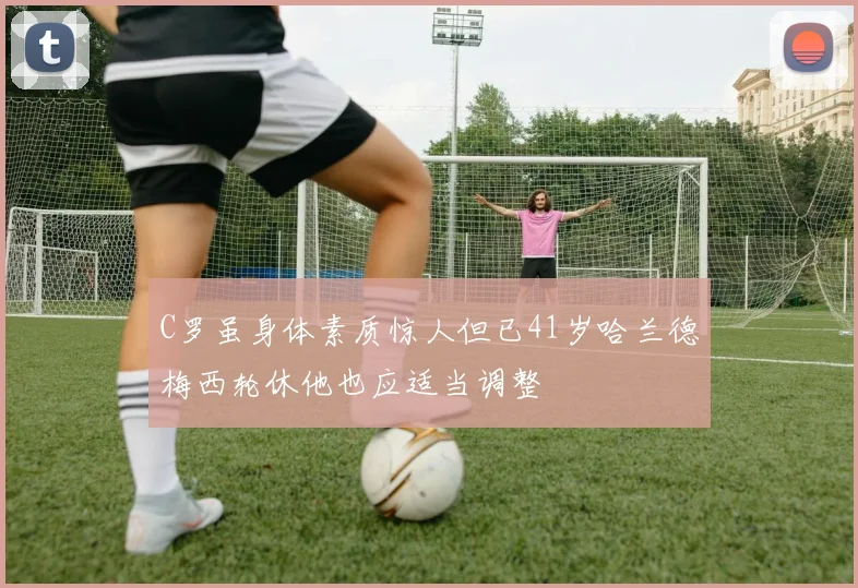 C罗虽身体素质惊人但已41岁哈兰德梅西轮休他也应适当调整