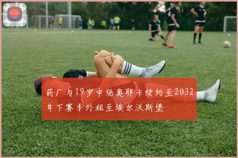 药厂与19岁中场奥耶卡续约至2032年下赛季外租至埃尔沃斯堡