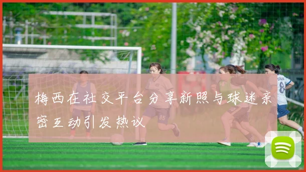 梅西在社交平台分享新照与球迷亲密互动引发热议