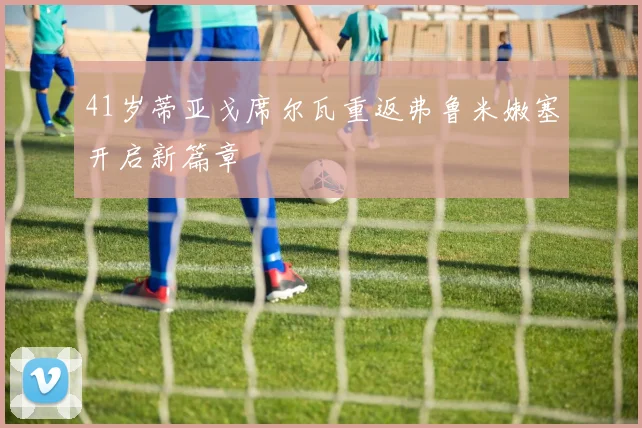 41岁蒂亚戈席尔瓦重返弗鲁米嫩塞开启新篇章