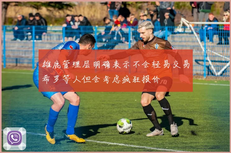 雄鹿管理层明确表示不会轻易交易希罗等人但会考虑疯狂报价