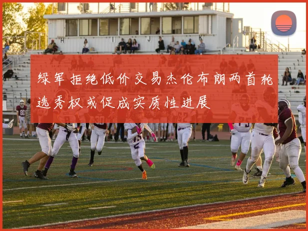 绿军拒绝低价交易杰伦布朗两首轮选秀权或促成实质性进展