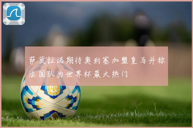 萨莫拉诺期待奥利塞加盟皇马并称法国队为世界杯最大热门