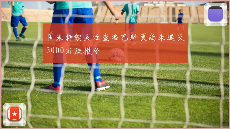 国米持续关注查洛巴科莫尚未递交3000万欧报价