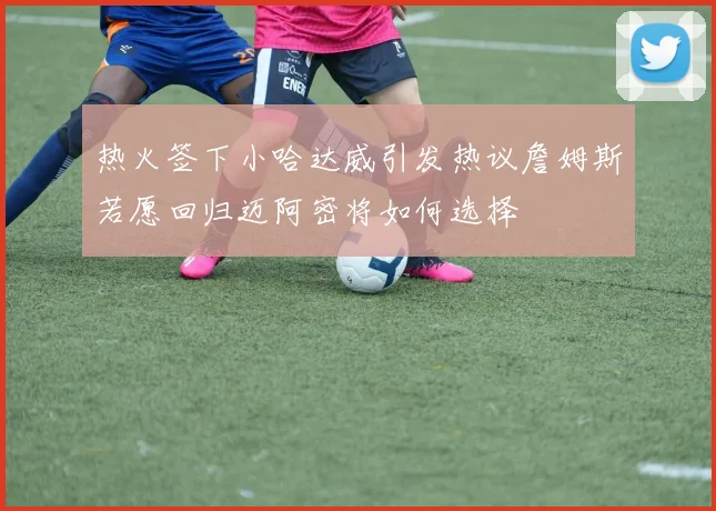 热火签下小哈达威引发热议詹姆斯若愿回归迈阿密将如何选择
