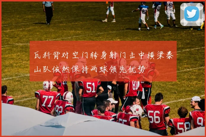 瓦科背对空门转身射门击中横梁泰山队依然保持两球领先优势